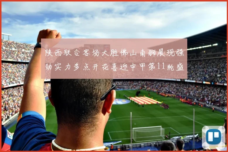 陕西联合客场大胜佛山南狮展现强劲实力多点开花喜迎中甲第11轮盛宴