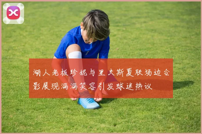 湖人老板珍妮与里夫斯夏联场边合影展现满满笑容引发球迷热议