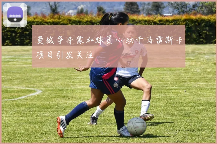 曼城争夺蒙加球员心动于马雷斯卡项目引发关注