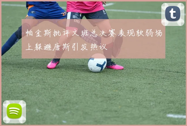 帕金斯批评文班总决赛表现软弱场上躲避唐斯引发热议