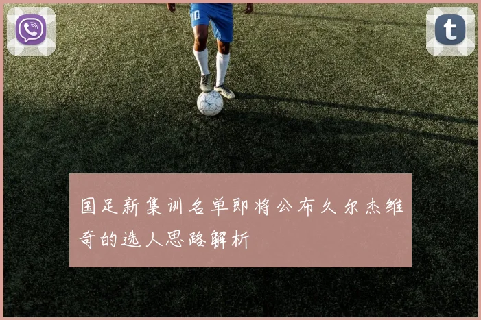 国足新集训名单即将公布久尔杰维奇的选人思路解析