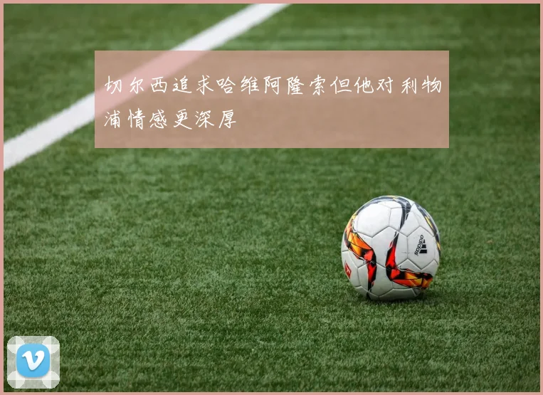 切尔西追求哈维阿隆索但他对利物浦情感更深厚