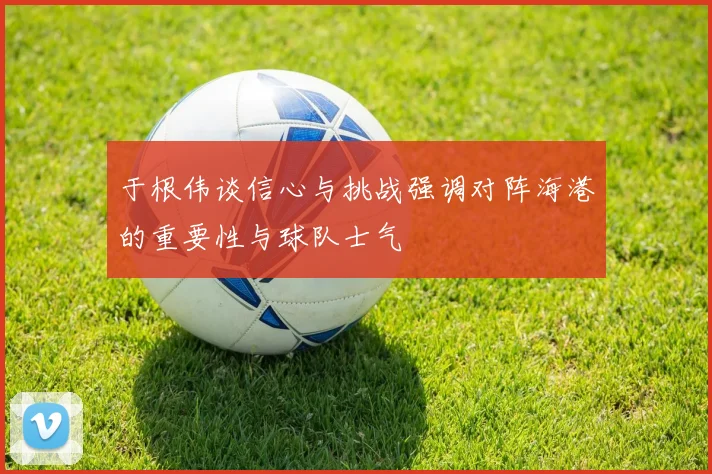 于根伟谈信心与挑战强调对阵海港的重要性与球队士气