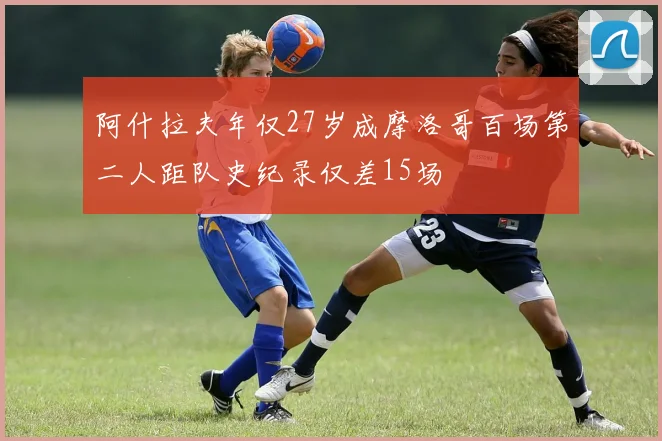 阿什拉夫年仅27岁成摩洛哥百场第二人距队史纪录仅差15场