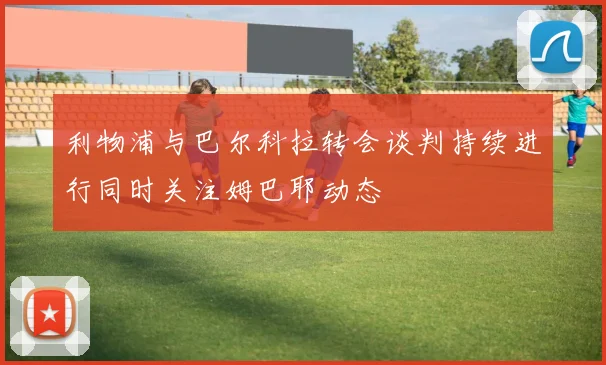 利物浦与巴尔科拉转会谈判持续进行同时关注姆巴耶动态
