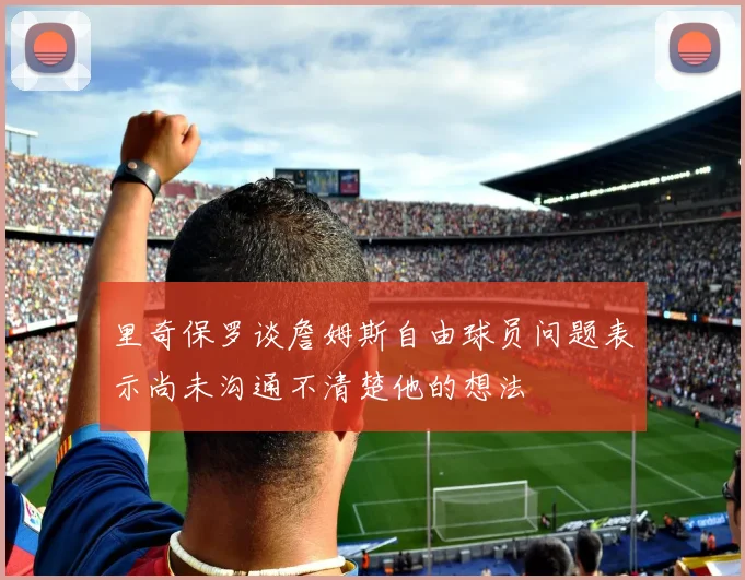 里奇保罗谈詹姆斯自由球员问题表示尚未沟通不清楚他的想法