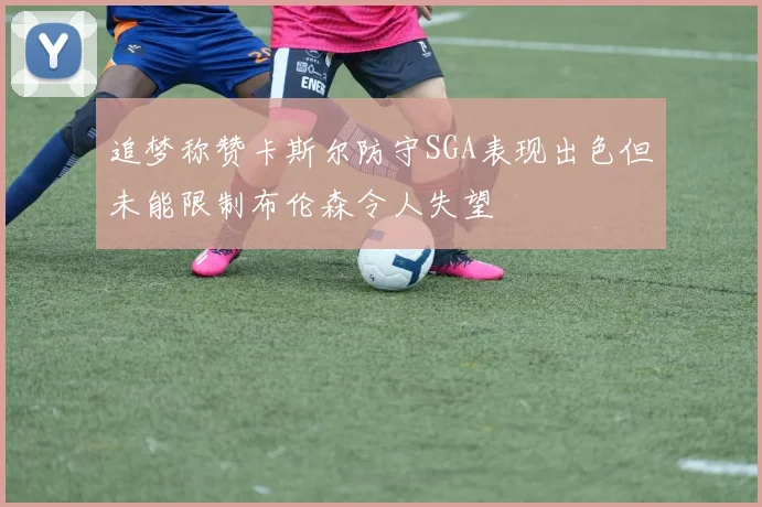追梦称赞卡斯尔防守SGA表现出色但未能限制布伦森令人失望