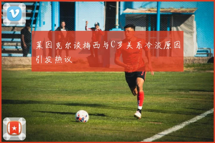 莱因克尔谈梅西与C罗关系冷淡原因引发热议