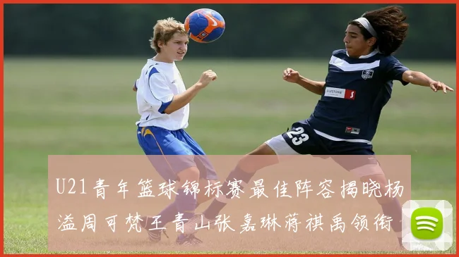 U21青年篮球锦标赛最佳阵容揭晓杨溢周可梵王青山张嘉琳蒋祺禹领衔出战