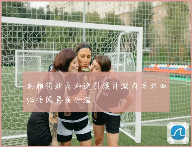 利雅得新月加速引援计划内马尔回归传闻再度升温