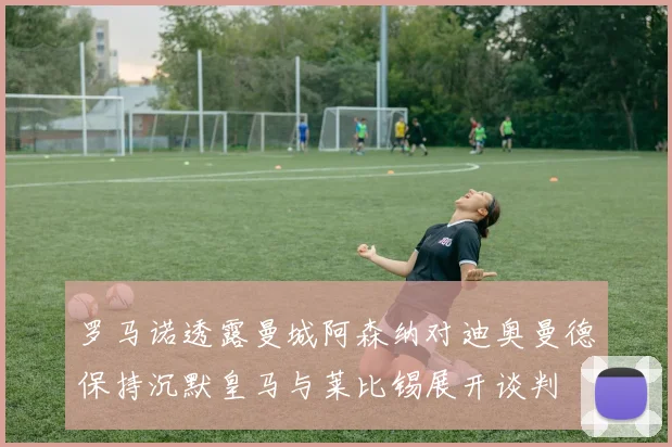 罗马诺透露曼城阿森纳对迪奥曼德保持沉默皇马与莱比锡展开谈判