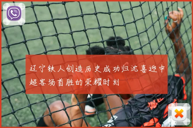 辽宁铁人创造历史成功归沈喜迎中超客场首胜的荣耀时刻