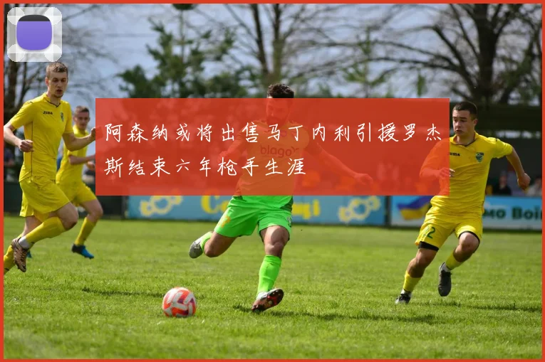 阿森纳或将出售马丁内利引援罗杰斯结束六年枪手生涯