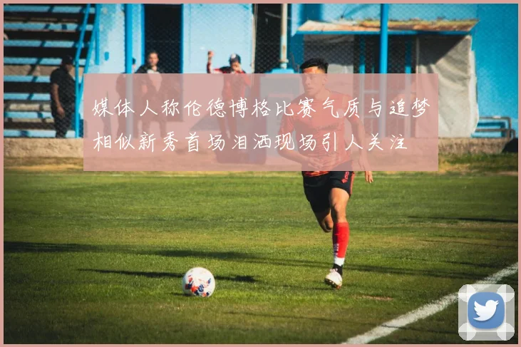 媒体人称伦德博格比赛气质与追梦相似新秀首场泪洒现场引人关注