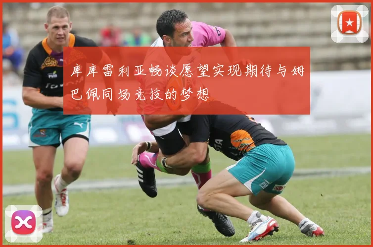库库雷利亚畅谈愿望实现期待与姆巴佩同场竞技的梦想