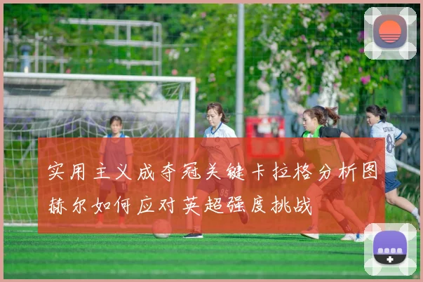实用主义成夺冠关键卡拉格分析图赫尔如何应对英超强度挑战