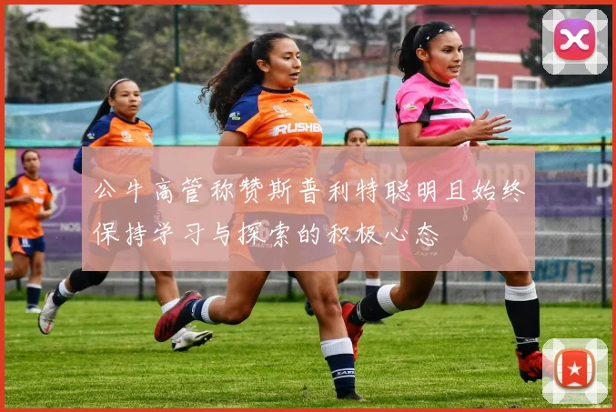 公牛高管称赞斯普利特聪明且始终保持学习与探索的积极心态