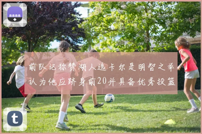 前队记称赞湖人选卡尔是明智之举认为他应跻身前20并具备优秀投篮和防守能力