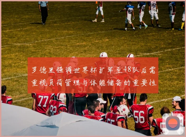 罗德里强调世界杯扩军至48队后需重视负荷管理与体能储备的重要性